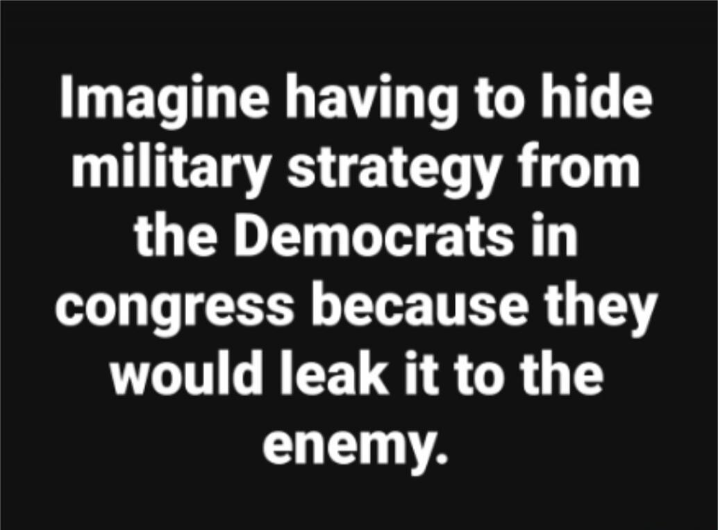 Imagine having to hide military strategy from the Democrats in congress because they would leak it to the enemy. Session ID: 1029112.