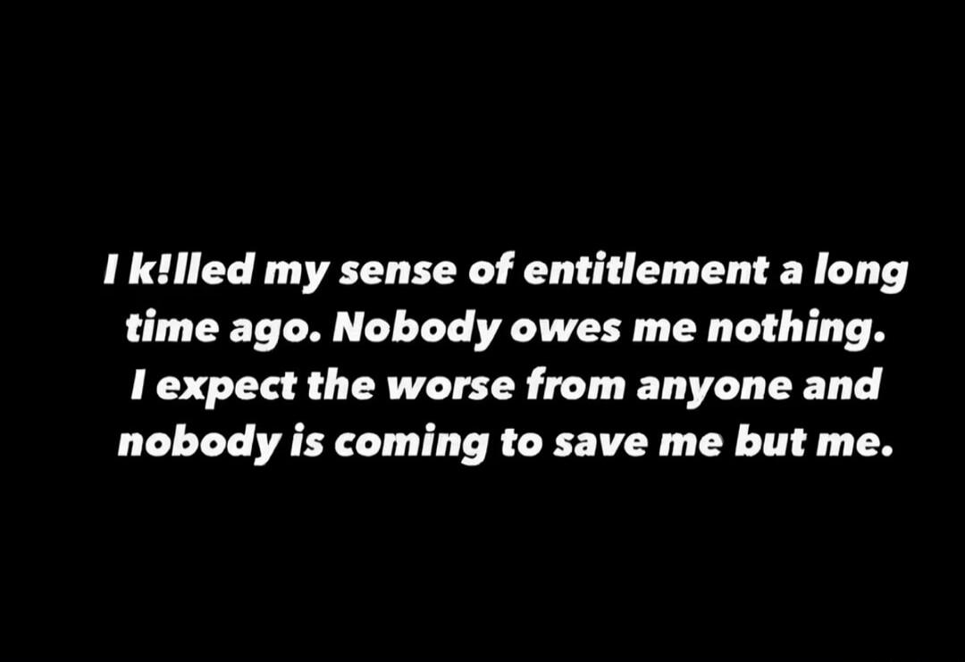 I killed my sense of entitlement a long time ago. Nobody owes me nothing. I expect the worst from anyone and nobody is coming to save me but me.