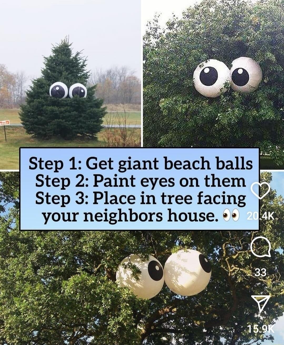 Step 1 Get giant beach balls Step 2 Paint eyes on them Step 3 Place in tree facing your neighbors house