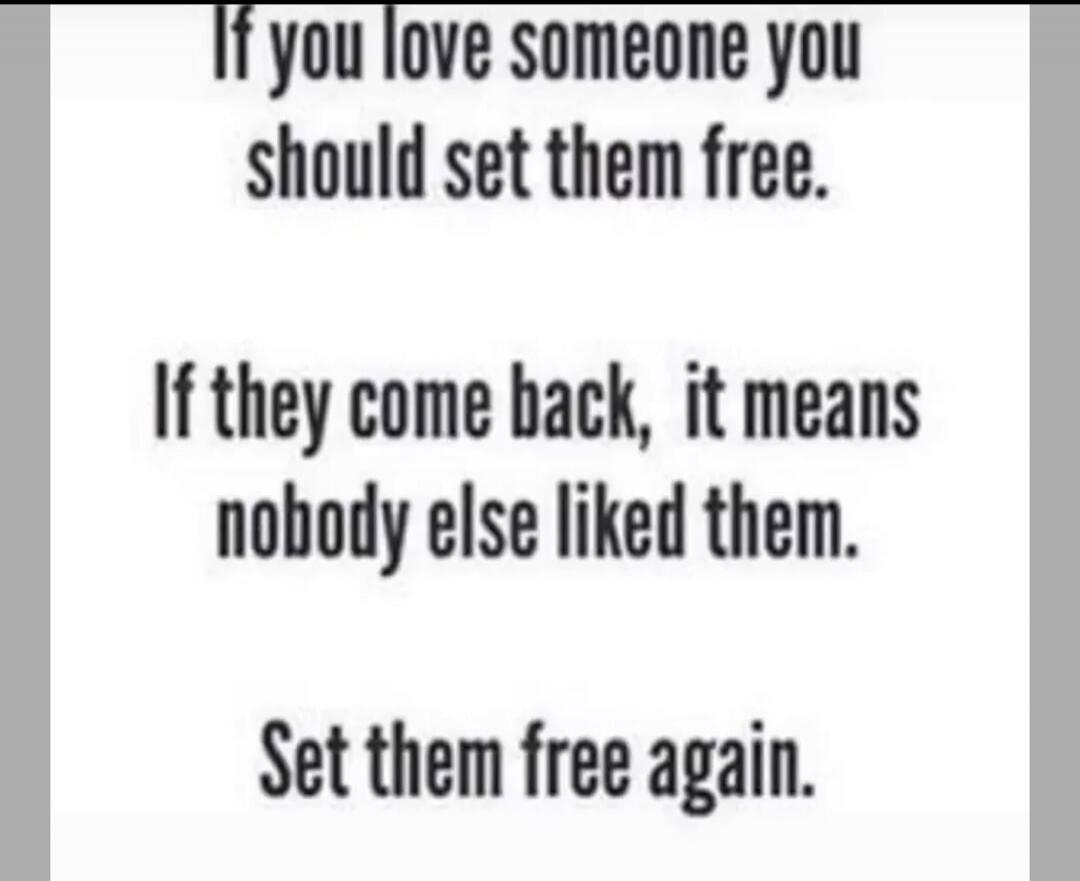 If you love someone you should set them free. If they come back, it means nobody else liked them. Set them free again.