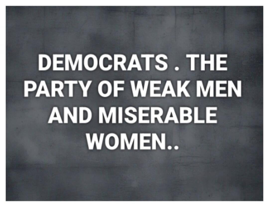 DEMOCRATS . THE PARTY OF WEAK MEN AND MISERABLE WOMEN..