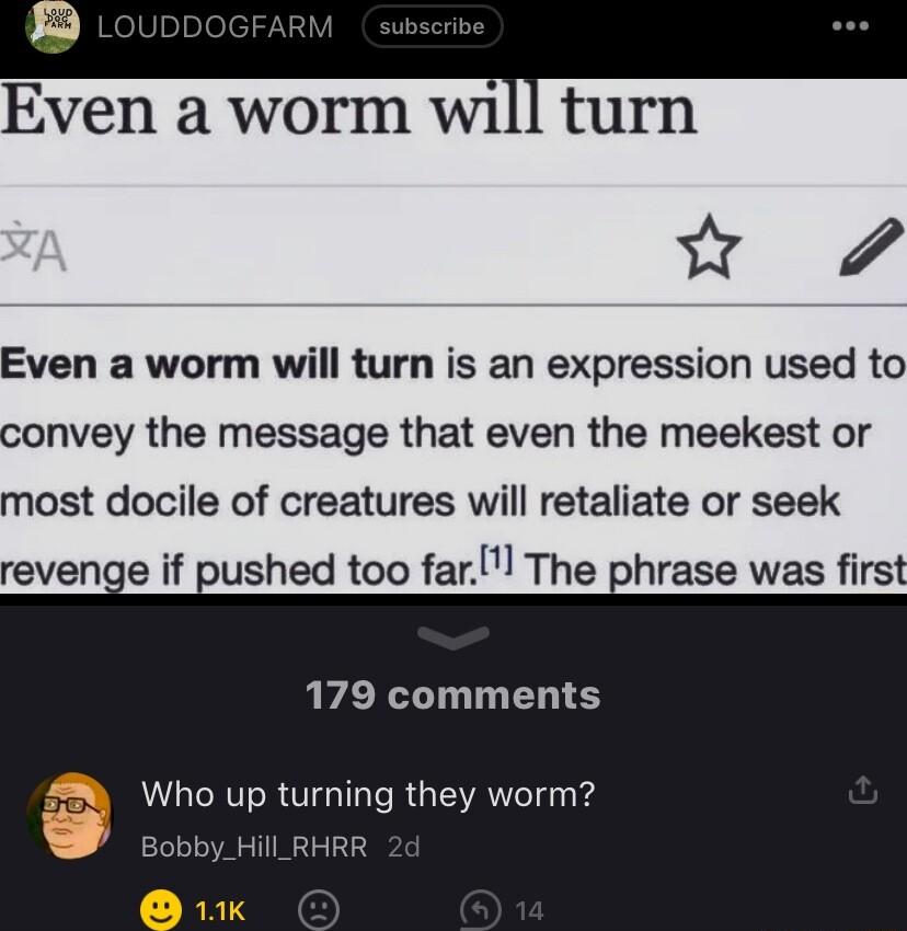 Even a worm w1 turn w Even a worm will turn is an expression used to convey the message that even the meekest or most docile of creatures will retaliate or seek revenge if pushed too far The phrase was first 179 comments Who up turning they worm ill_RHRR