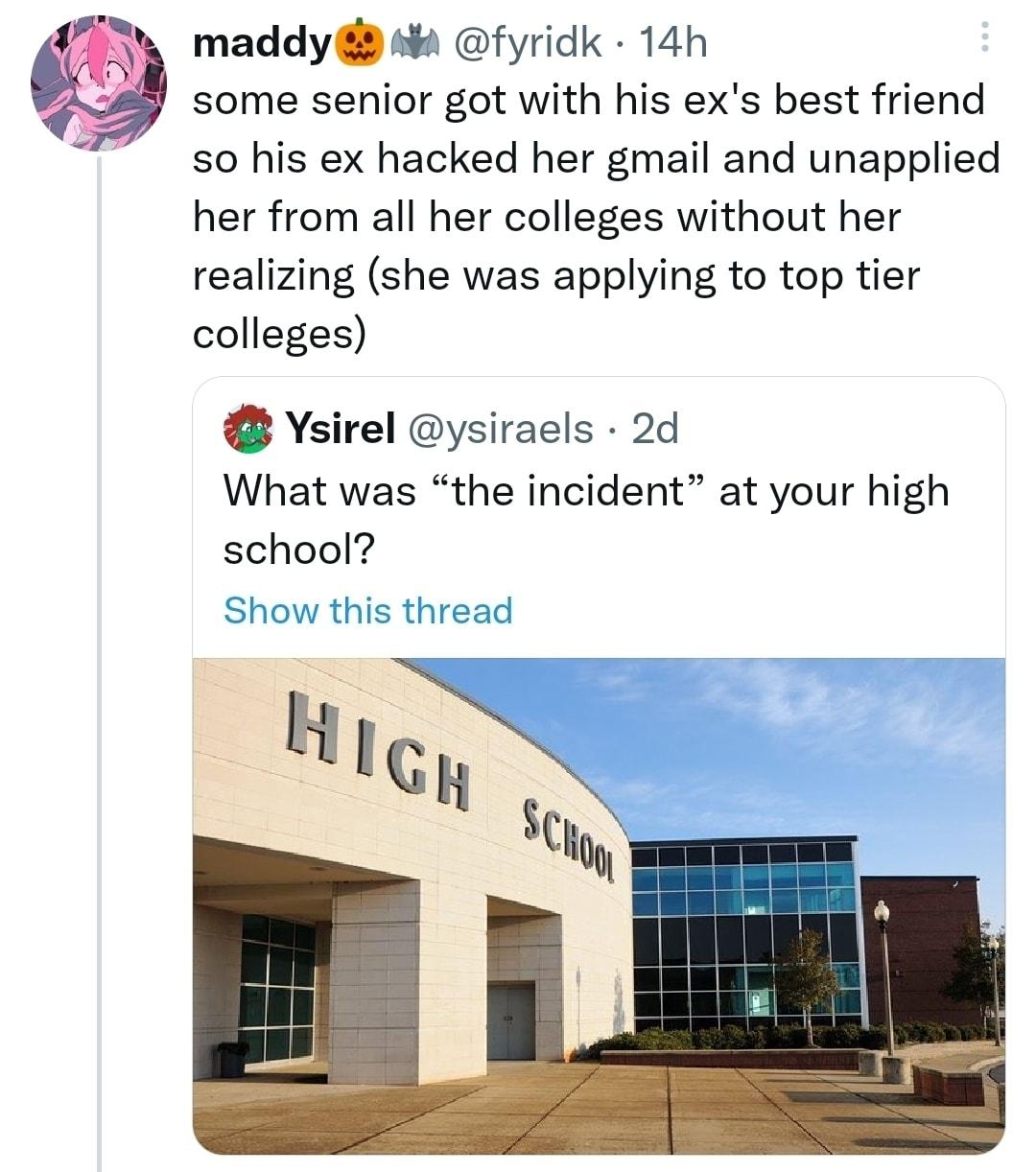 maddy s fyridk 14h some senior got with his exs best friend so his ex hacked her gmail and unapplied her from all her colleges without her realizing she was applying to top tier colleges Ysirel ysiraels 2d What was the incident at your high school Show this thread HGH Scull Q 41 7 147 Q 2510 D show this thread