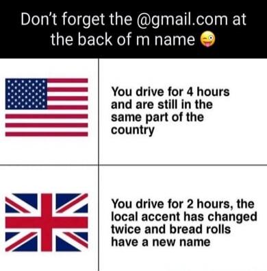 Don't forget the @gmail.com at the back of m name 😉 You drive for 4 hours and are still in the same part of the country. You drive for 2 hours, the local accent has changed twice and bread rolls have a new name.