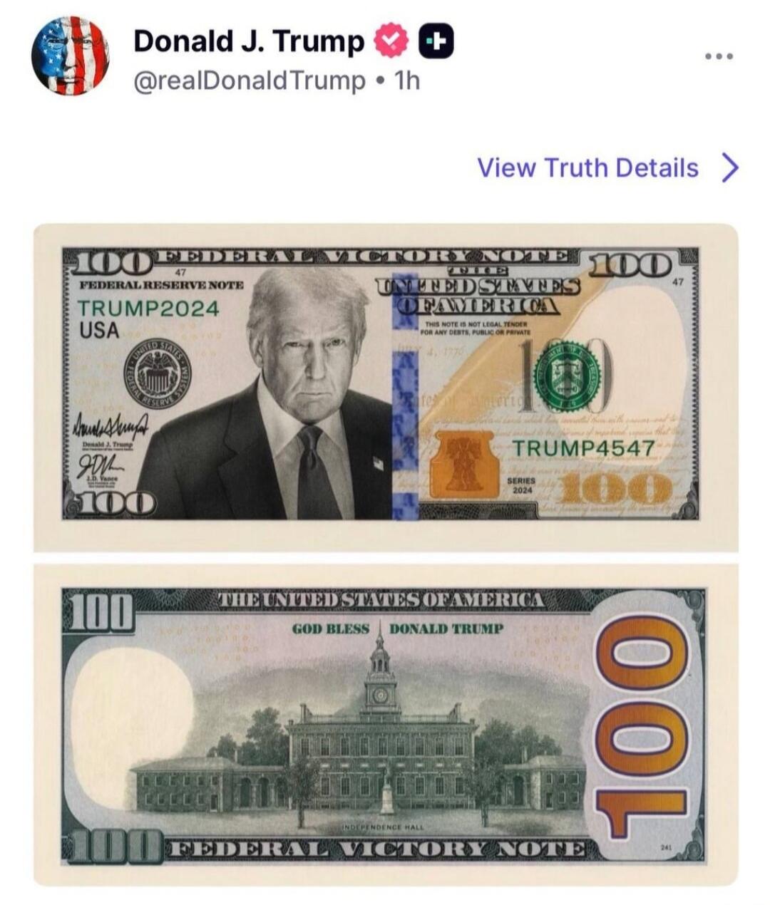 Donald J. Trump @realDonaldTrump • 1h View Truth Details > 100 FEDERAL VICTORY NOTE FEDERAL RESERVE NOTE TRUMP2024 USA THE UNITED STATES OF AMERICA THIS NOTE IS NOT LEGAL TENDER FOR ANY DEBTS, PUBLIC OR PRIVATE TRUMP4547 SERIES 2024 GOD BLESS DONALD TRUMP INDEPENDENCE HALL 100 FEDERAL VICTORY NOTE