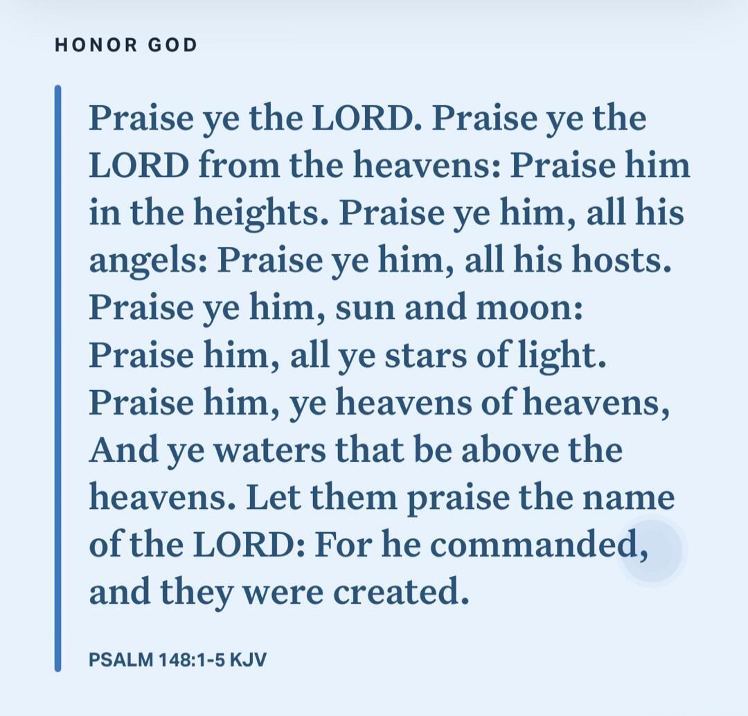 HONOR GOD
Praise ye the LORD. Praise ye the LORD from the heavens: Praise him in the heights. Praise ye him, all his angels: Praise ye him, all his hosts. Praise ye him, sun and moon: Praise him, all ye stars of light. Praise him, ye heavens of heavens, And ye waters that be above the heavens. Let them praise the name of the LORD: For he commanded,