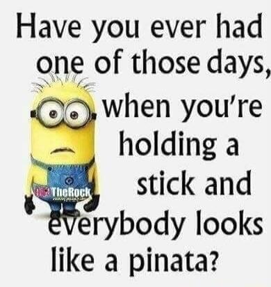 Have you ever had one of those days, when you're holding a stick and everybody looks like a pinata?