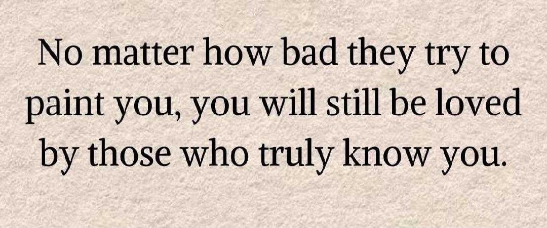 No matter how bad they try to paint you, you will still be loved by those who truly know you.