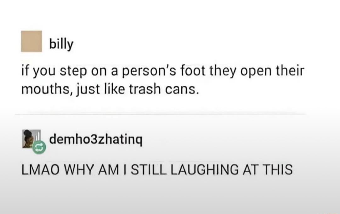 0 billy if you step on a persons foot they open their mouths just like trash cans gdemhoszhatinq LMAO WHY AM STILL LAUGHING AT THIS