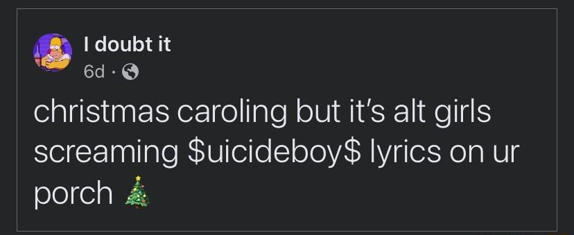 0 I doubt it 6d Q christmas caroling but its alt girls screaming uicideboy lyrics on ur porch 4