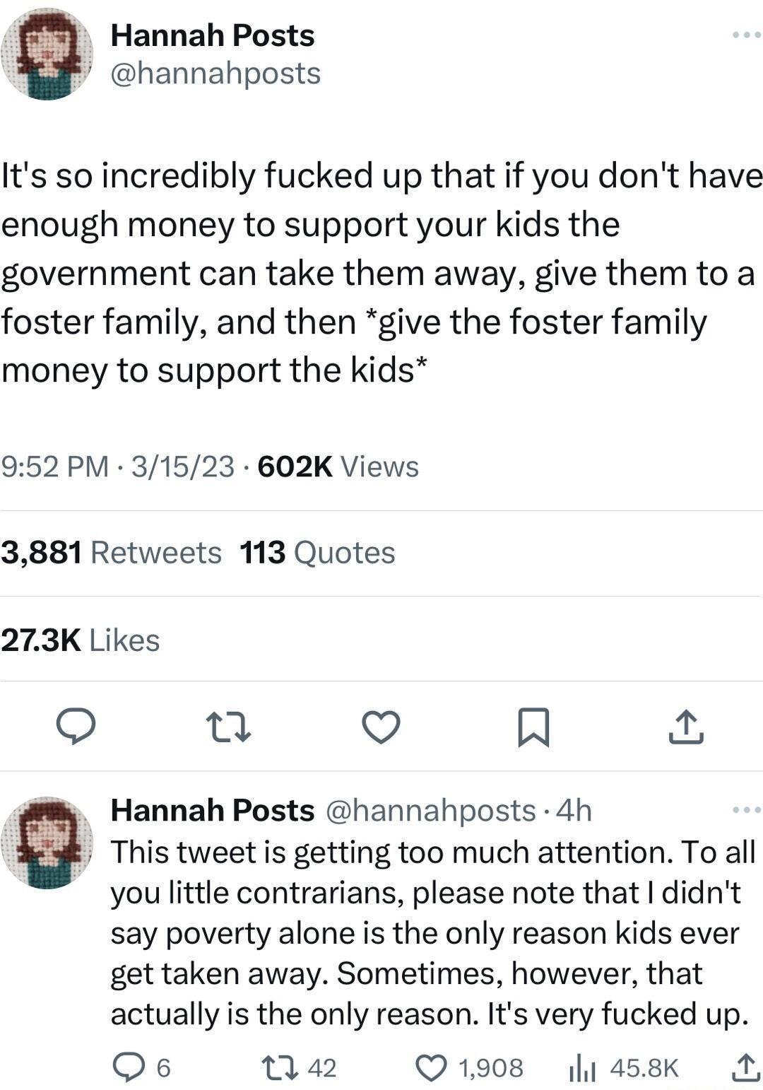 Hannah Posts hannahposts Its so incredibly fucked up that if you dont have enough money to support your kids the government can take them away give themto a foster family and then give the foster family money to support the kids 952 PM 31523 602K Views 3881 Retweets 113 Quotes 273K Likes et v R Hannah Posts hannahposts 4h v This tweet is getting too much attention To all you little contrarians ple