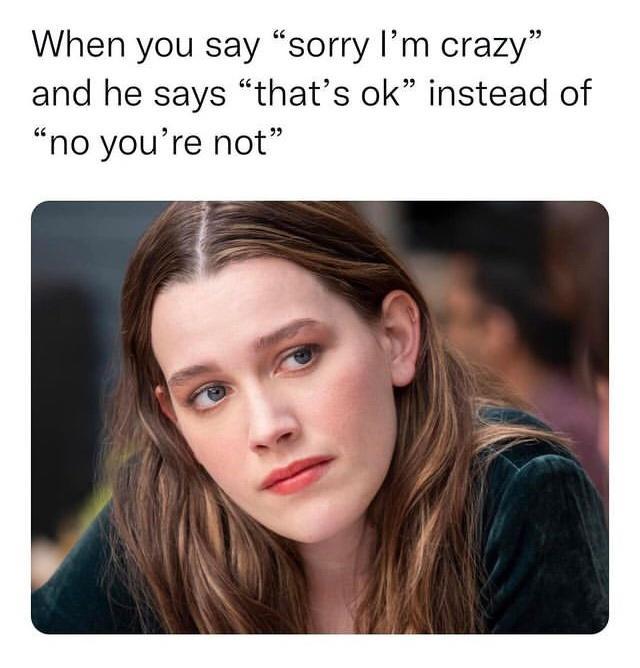 When you say sorry Im crazy and he says thats ok instead of no youre not