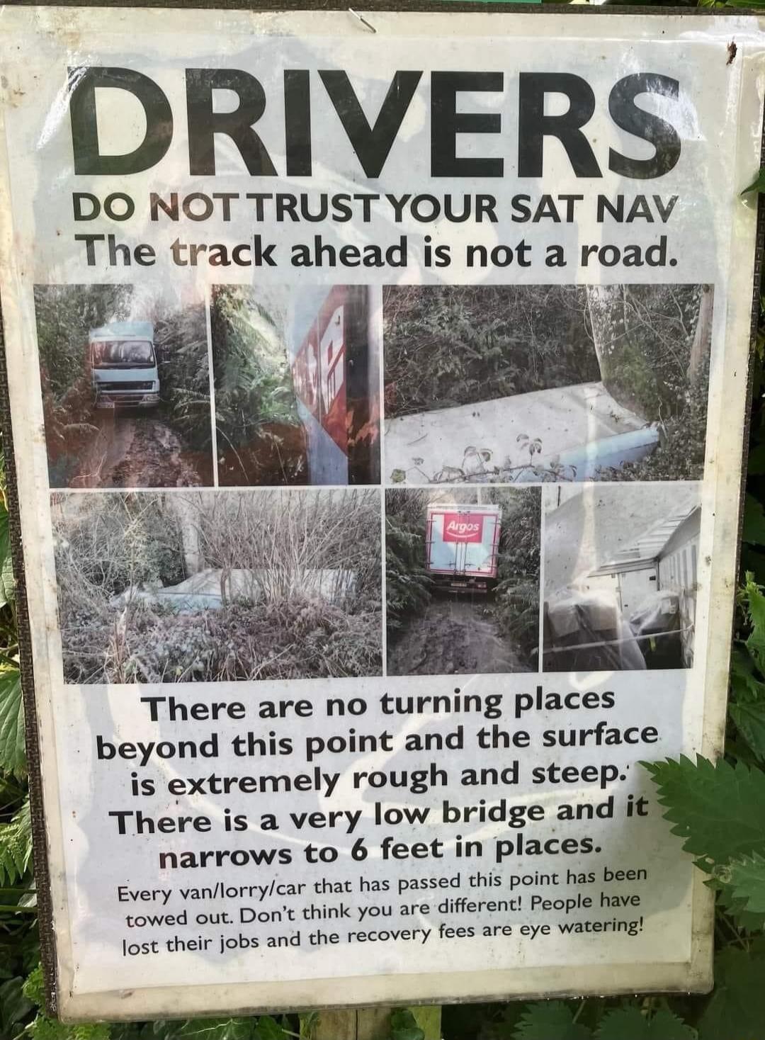 DRIVERS DO NOT TRUST YOUR SAT NAV The track ahead is not a road There are no turning places beyond this point and the surface is extremely rough and steep There is a very low bridge and narrows to 6 feet in places Every vanflorrylcar that has passed this point f owed out Dont think you are different Peoplef Jost their jobs and the recover fees are eye