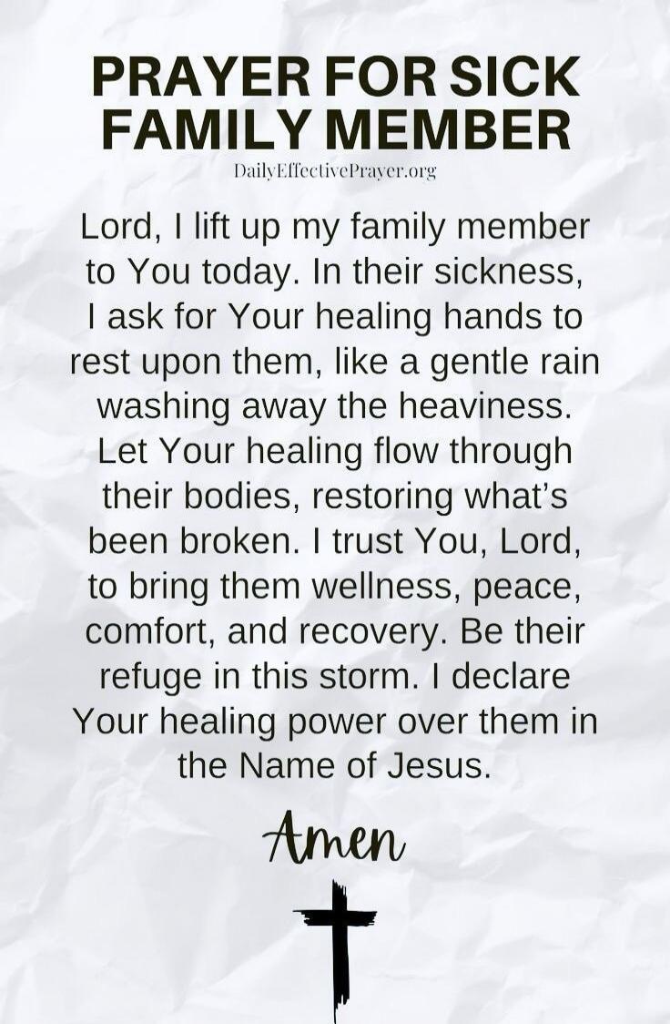 PRAYER FOR SICK FAMILY MEMBER
DailyEffectivePrayer.org

Lord, I lift up my family member to You today. In their sickness, I ask for Your healing hands to rest upon them, like a gentle rain washing away the heaviness.
Let Your healing flow through their bodies, restoring what’s been broken. I trust You, Lord, to bring them wellness, peace, comfort, 