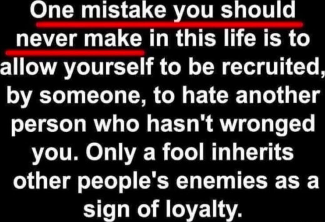 One mistake you should never make in this life is to allow yourself to be recruited, by someone, to hate another person who hasn't wronged you. Only a fool inherits other people's enemies as a sign of loyalty.