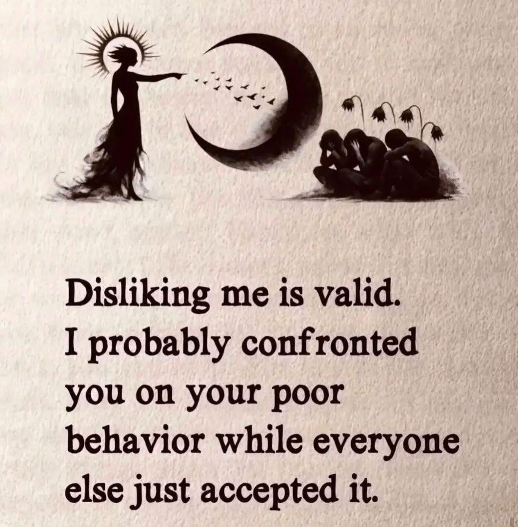 Disliking me is valid. I probably confronted you on your poor behavior while everyone else just accepted it.