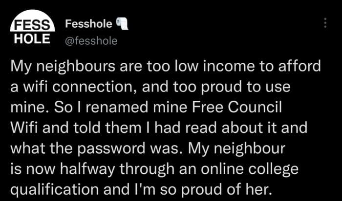 Fress Ry HOLE fesshole My neighbours are too low income to afford a wifi connection and too proud to use mine So renamed mine Free Council MR R Gl RGEIRIGECEEC LT i l Te what the password was My neighbour is now halfway through an online college qualification and Im so proud of her 155 AM 30 Jan 22 fesshole
