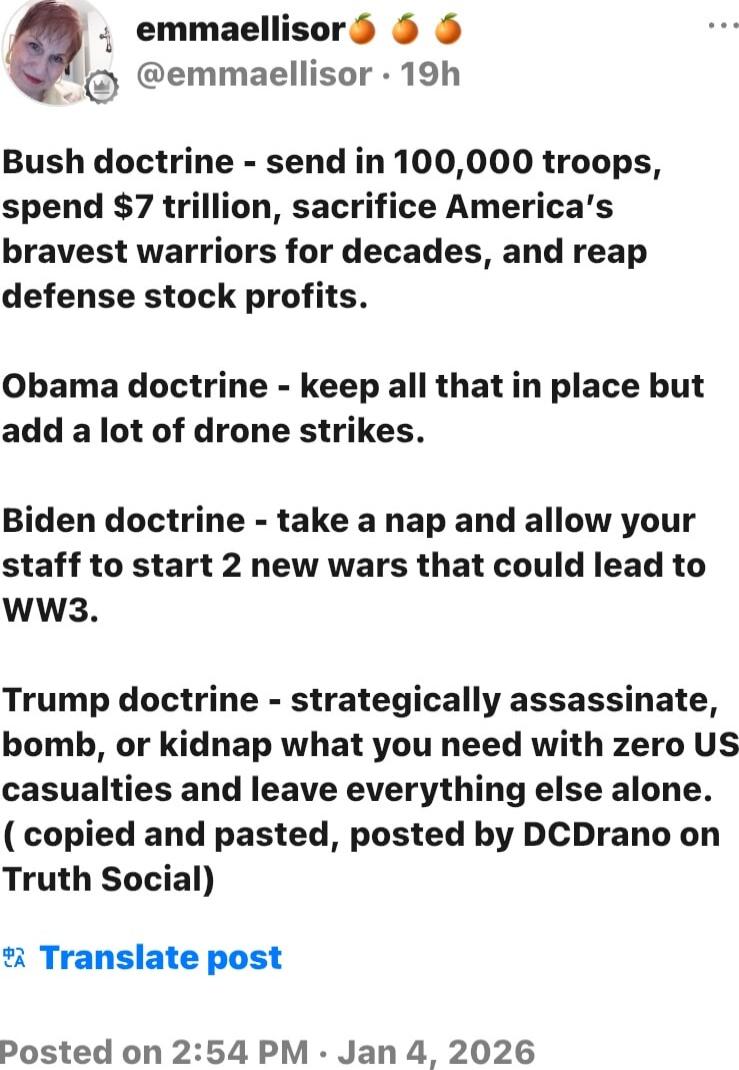 Bush doctrine - send in 100,000 troops, spend $7 trillion, sacrifice America’s bravest warriors for decades, and reap defense stock profits.

Obama doctrine - keep all that in place but add a lot of drone strikes.

Biden doctrine - take a nap and allow your staff to start 2 new wars that could lead to WW3.

Trump doctrine - strategically assassinat