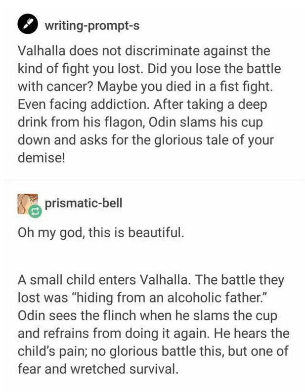 writing prompt s Valhalla does not discriminate against the kind of fight you lost Did you lose the battle with cancer Maybe you died in a fist fight Even facing addiction After taking a deep drink from his flagon Odin slams his cup down and asks for the glorious tale of your demise prismatic bell Oh my god this is beautiful A small child enters Valhalla The battle they lost was hiding from an alc