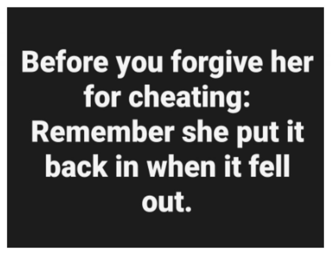 Before you forgive her for cheating: Remember she put it back in when it fell out.