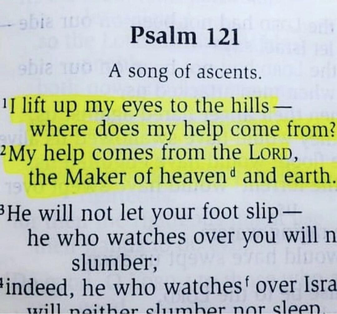 Psalm 121
A song of ascents.
I lift up my eyes to the hills— where does my help come from? My help comes from the LORD, the Maker of heaven and earth.
He will not let your foot slip— he who watches over you will not slumber; indeed, he who watches over Israel will neither slumber nor sleep.