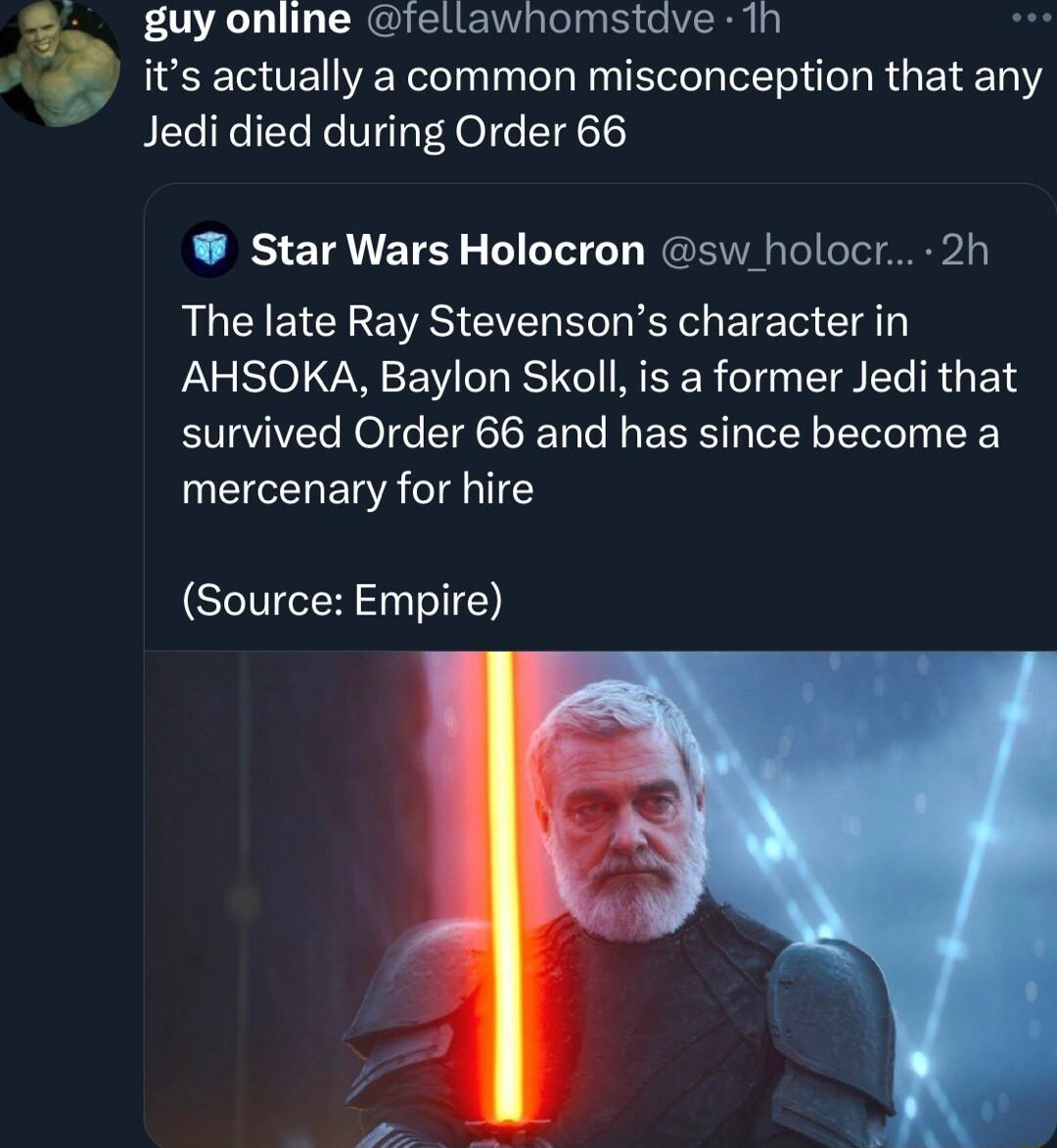 2 guy online fellawhomstdve 1h its actually a common misconception that any Jedi died during Order 66 Star Wars Holocron sw holocr 2h The late Ray Stevensons character in AHSOKA Baylon Skoll is a former Jedi that survived Order 66 and has since become a mercenary for hire Source Empire