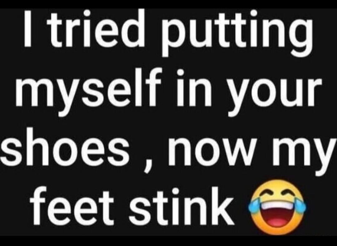 I tried putting myself in your shoes, now my feet stink 😂