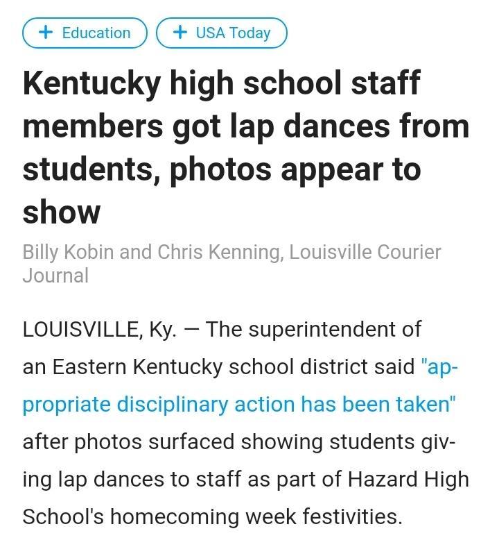 Education USA Today Kentucky high school staff members got lap dances from students photos appear to show Billy Ko_brw and Chris Kenning Louisville Courier Journal LOUISVILLE Ky The superintendent of an Eastern Kentucky school district said ap propriate disciplinary action has been taken after photos surfaced showing students giv ing lap dances to staff as part of Hazard High Schools homecoming we