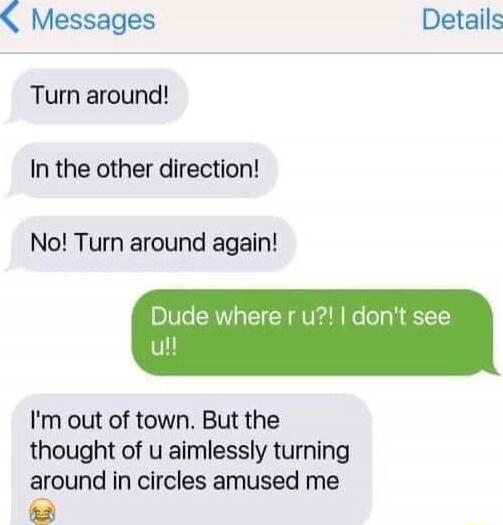 Turn around!\nIn the other direction!\nNo! Turn around again!\nDude where r u?! I don't see u!!\nI'm out of town. But the thought of u aimlessly turning around in circles amused me 😂