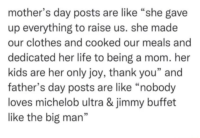 mothers day posts are like she gave up everything to raise us she made our clothes and cooked our meals and dedicated her life to being a mom her kids are her only joy thank you and fathers day posts are like nobody loves michelob ultra jimmy buffet like the big man