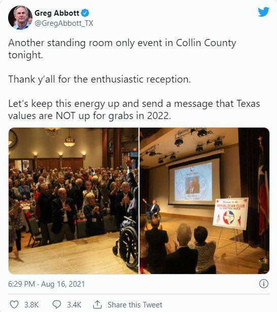Greg Abbott L 4 GregAbbott TX Another standing room only event in Collin County tonight Thank yall for the enthusiastic reception Lets keep this energy up and send a message that Texas values are NOT up for grabs in 2022 629 PM Aug 16 2021 Q 38 34K I Share this Tweet
