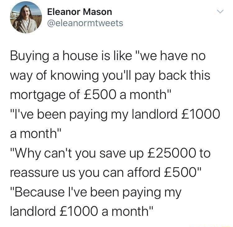 Eleanor Mason eleanormtweets Buying a house is like we have no way of knowing youll pay back this mortgage of 500 a month Ive been paying my landlord 1000 amonth Why cant you save up 25000 to reassure us you can afford 600 Because Ive been paying my landlord 1000 a month