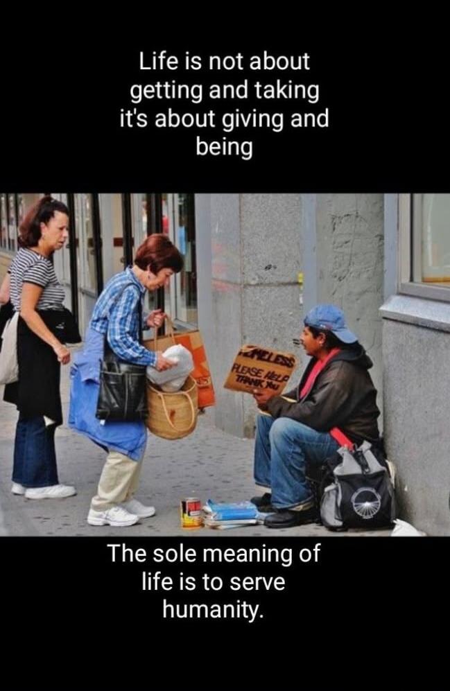 Life is not about getting and taking it's about giving and being. HOMELESS PLEASE HELP THANK YOU. The sole meaning of life is to serve humanity.