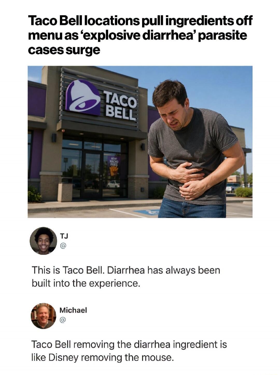Taco Bell locations pull ingredients off menu as 'explosive diarrhea' parasite cases surge. TJ: This is Taco Bell. Diarrhea has always been built into the experience. Michael: Taco Bell removing the diarrhea ingredient is like Disney removing the mouse.