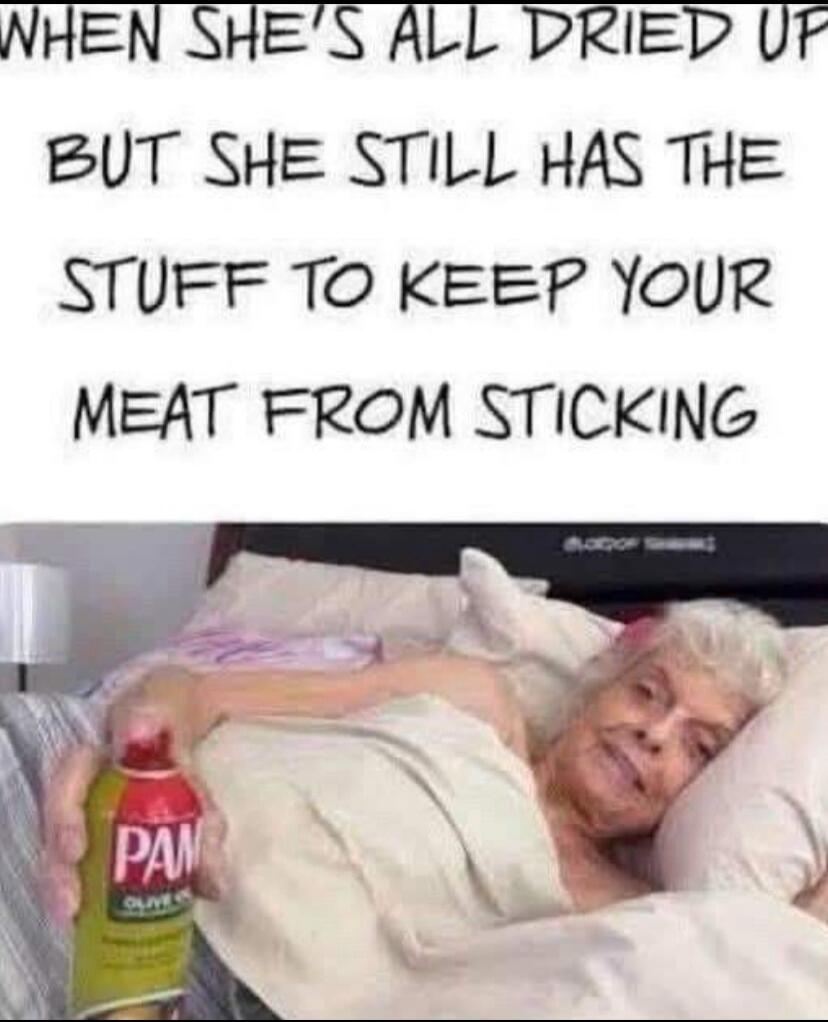 WHEN SHE'S ALL DRIED UP BUT SHE STILL HAS THE STUFF TO KEEP YOUR MEAT FROM STICKING