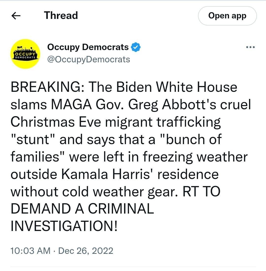 Thread Open app Occupy Democrats 0ccupyDemocrats BREAKING The Biden White House slams MAGA Gov Greg Abbotts cruel Christmas Eve migrant trafficking stunt and says that a bunch of families were left in freezing weather outside Kamala Harris residence without cold weather gear RT TO DEMAND A CRIMINAL INVESTIGATION 1003 AM Dec 26 2022 883KViews 9 gggRetweets 41Quote Tweets 5258 Like