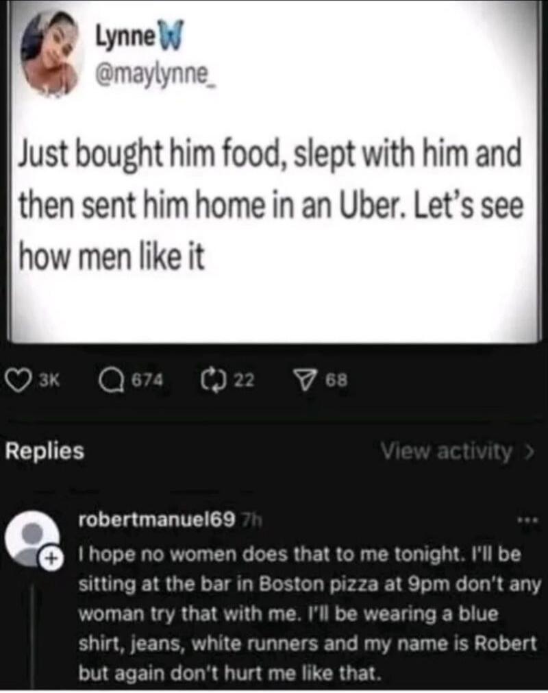 Just bought him food, slept with him and then sent him home in an Uber. Let’s see how men like it

Replies:
I hope no women does that to me tonight. I’ll be sitting at the bar in Boston pizza at 9pm don’t any woman try that with me. I’ll be wearing a blue shirt, jeans, white runners and my name is Robert but again don’t hurt me like that.