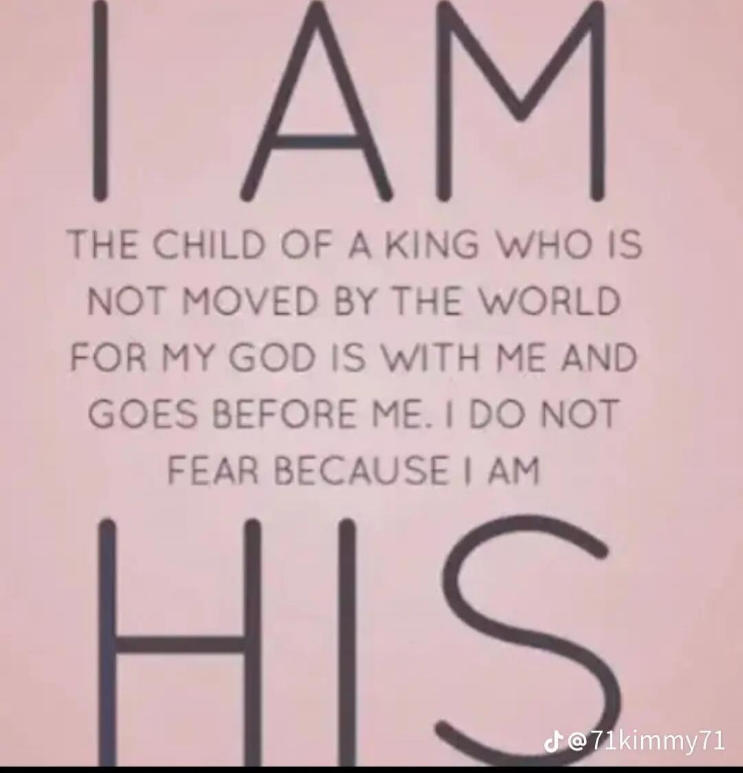 I AM THE CHILD OF A KING WHO IS NOT MOVED BY THE WORLD FOR MY GOD IS WITH ME AND GOES BEFORE ME. I DO NOT FEAR BECAUSE I AM HIS