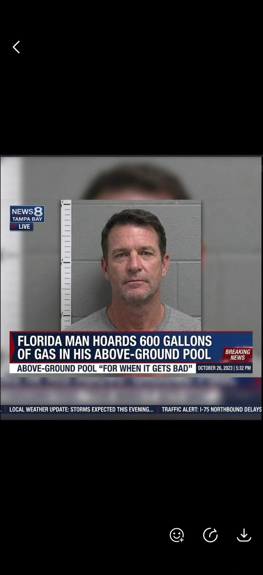 NEWS8 TAMPA BAY LIVE Florida Man Hoards 600 Gallons of Gas in His Above-Ground Pool 'For When It Gets Bad' Breaking News October 26, 2023 | 5:32 PM Local Weather Update: Storms Expected This Evening... Traffic Alert: I-75 Northbound Delays