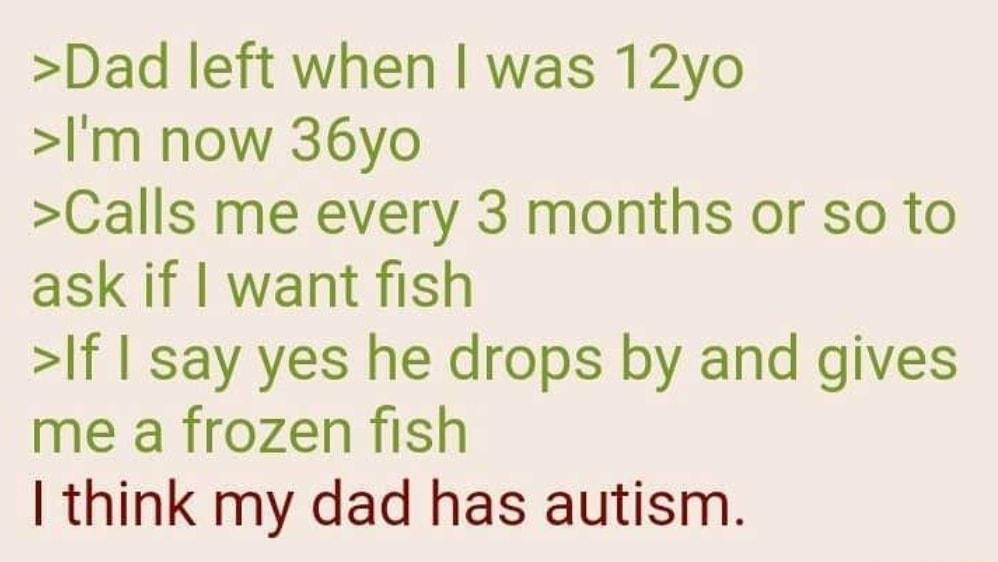 Dad left when was 12yo m now 36yo Calls me every 3 months or so to ask if want fish f say yes he drops by and gives me a frozen fish think my dad has autism