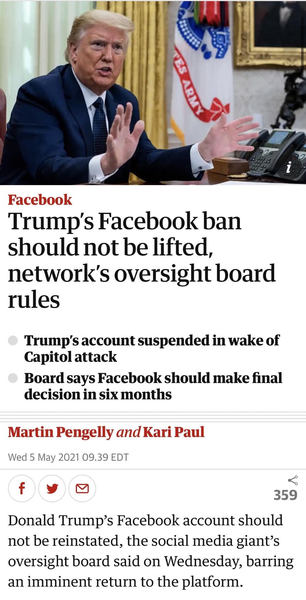 Trumps Facebook ban should not be lifted networks oversight board rules Trumps account suspended in wake of Capitol attack Board says Facebook should make final decision in six months U1 Fengelly and Karl raul Wed 5 May 2021 0939 EDT L il il s 359 Donald Trumps Facebook account should not be reinstated the social media giants oversight board said on Wednesday barring an imminent return to the plat