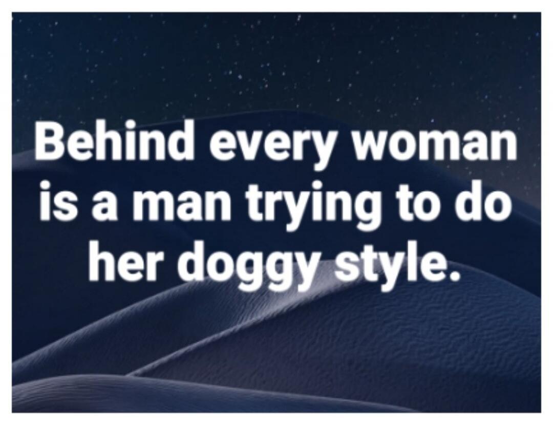 Behind every woman is a man trying to do her doggy style.