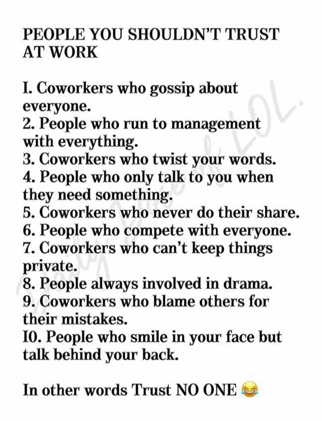 PEOPLE YOU SHOULDN'T TRUST AT WORK
1. Coworkers who gossip about everyone.
2. People who run to management with everything.
3. Coworkers who twist your words.
4. People who only talk to you when they need something.
5. Coworkers who never do their share.
6. People who compete with everyone.
7. Coworkers who can't keep things private.
8. People alwa