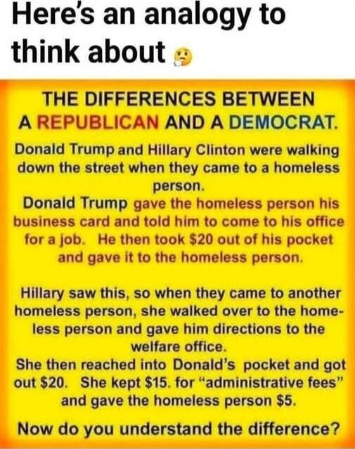 Here's an analogy to think about 🤔

THE DIFFERENCES BETWEEN A REPUBLICAN AND A DEMOCRAT.
Donald Trump and Hillary Clinton were walking down the street when they came to a homeless person. Donald Trump gave the homeless person his business card and told him to come to his office for a job. He then took $20 out of his pocket and gave it to the homele