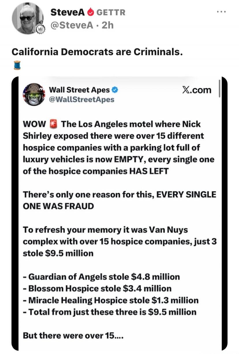 SteveA GETTR @SteveA · 2h California Democrats are Criminals. Wall Street Apes @WallStreetApes X.com WOW 🚨 The Los Angeles motel where Nick Shirley exposed there were over 15 different hospice companies with a parking lot full of luxury vehicles is now EMPTY, every single one of the hospice companies HAS LEFT There's only one reason for this, EVERY