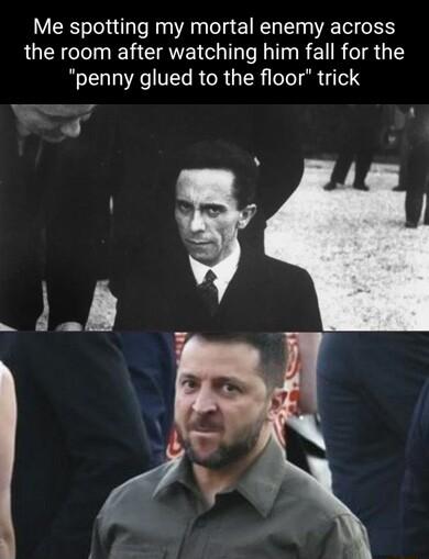 Me spotting my mortal enemy across the room after watching him fall for the penny glued to the floor trick L T