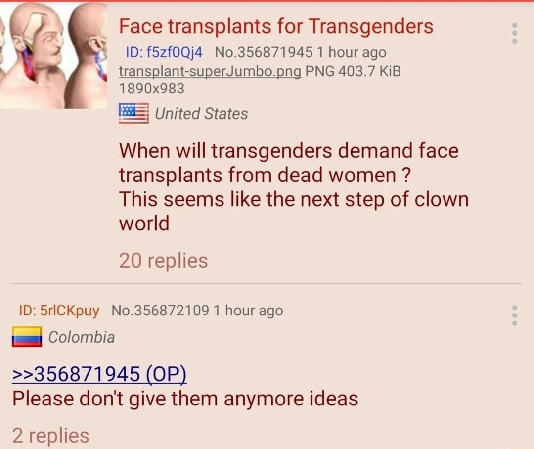 Face transplants for Transgenders D f5210j4 No356871945 1 hour ago transplant superJumbopng PNG 4037 KiB 1890x983 TS United States When will transgenders demand face transplants from dead women This seems like the next step of clown world 20 replies 1D SricKpuy No356872109 1 hour ago il Colombia 356871945 OP Please dont give them anymore ideas 2 replies