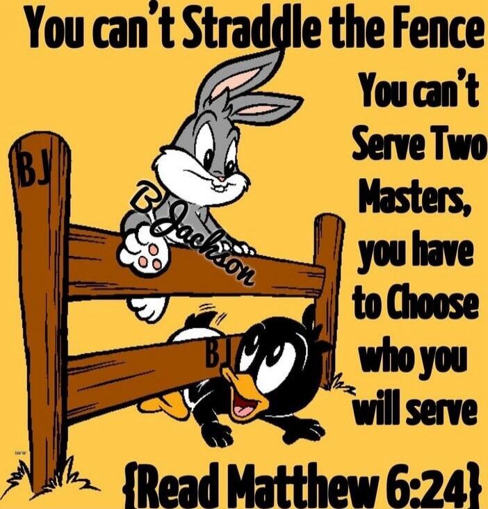 You can't Straddle the Fence You can't Serve Two Masters, you have to Choose who you will Serve [Read Matthew 6:24]