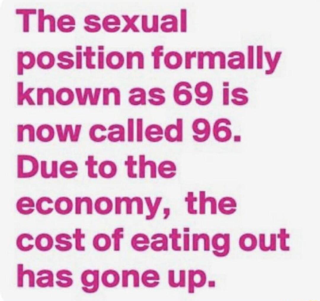 The sexual position formally knownas 69 is now called 96 Due to the economy the cost of eating out has gone up