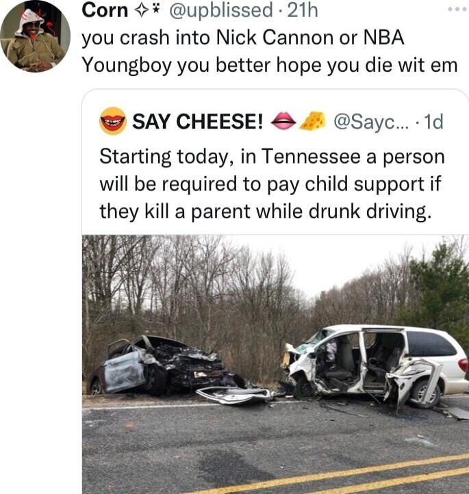 Corn upblissed 21h you crash into Nick Cannon or NBA Youngboy you better hope you die wit em SAY CHEESE 4 Sayc 1d Starting today in Tennessee a person will be required to pay child support if they kill a parent while drunk driving